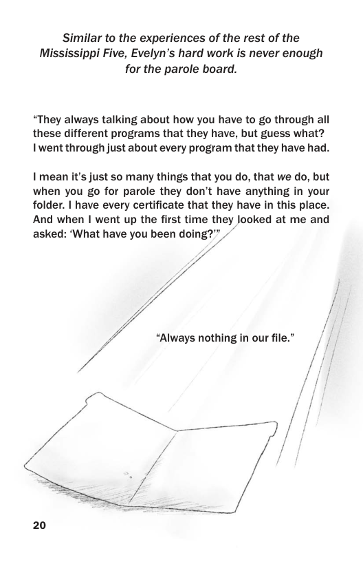 Similar to the experiences of the rest of the Mississippi Five, Evelyn’s hard work is never enough for the parole board.  “They always talking about how you have to go through all these different programs that they have, but guess what? Iwent through just about every program that they have had.  I’mean it’s just so many things that you do, that we do, but when you go for parole they don’t have anything in your folder. | have every certificate that they have in this place. And when | went up the first time they looked at me and asked: ‘What have you been doing?”  4  “Always nothing in our file.”  